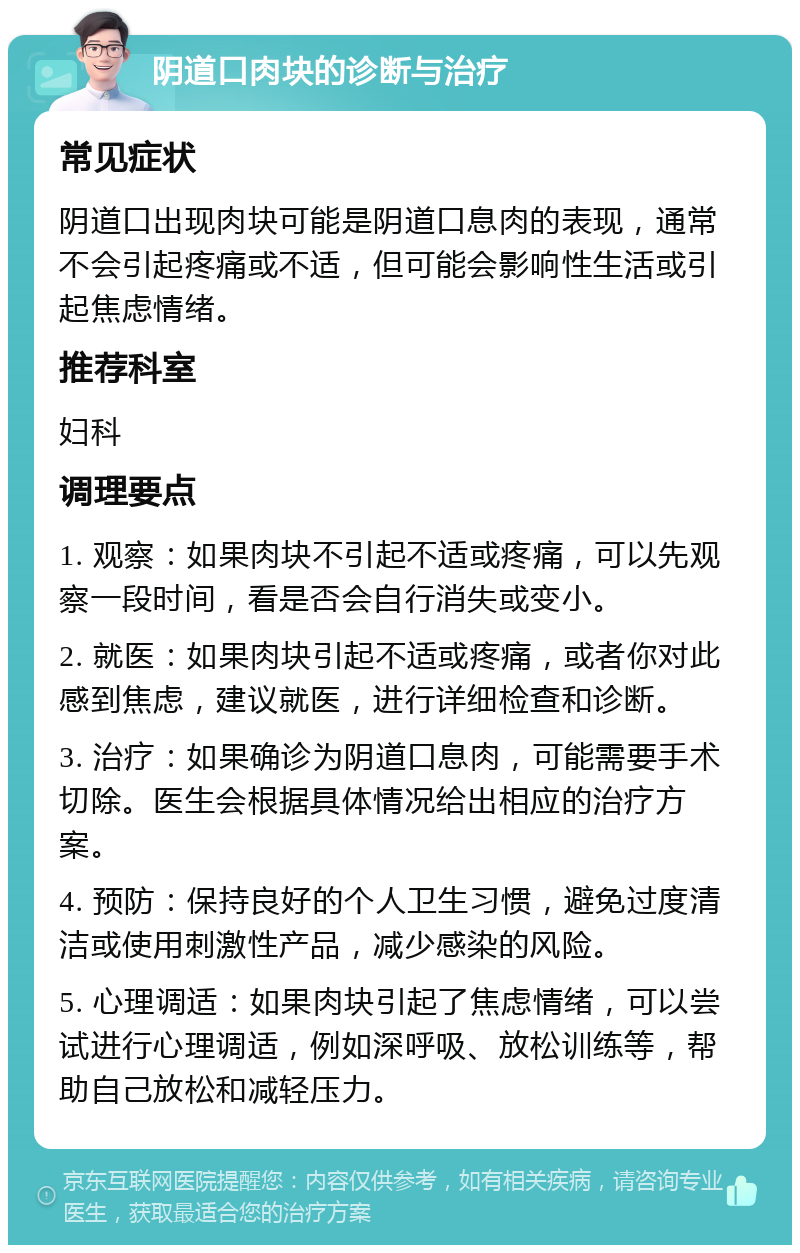 阴道口肉块的诊断与治疗 常见症状 阴道口出现肉块可能是阴道口息肉的表现，通常不会引起疼痛或不适，但可能会影响性生活或引起焦虑情绪。 推荐科室 妇科 调理要点 1. 观察：如果肉块不引起不适或疼痛，可以先观察一段时间，看是否会自行消失或变小。 2. 就医：如果肉块引起不适或疼痛，或者你对此感到焦虑，建议就医，进行详细检查和诊断。 3. 治疗：如果确诊为阴道口息肉，可能需要手术切除。医生会根据具体情况给出相应的治疗方案。 4. 预防：保持良好的个人卫生习惯，避免过度清洁或使用刺激性产品，减少感染的风险。 5. 心理调适：如果肉块引起了焦虑情绪，可以尝试进行心理调适，例如深呼吸、放松训练等，帮助自己放松和减轻压力。