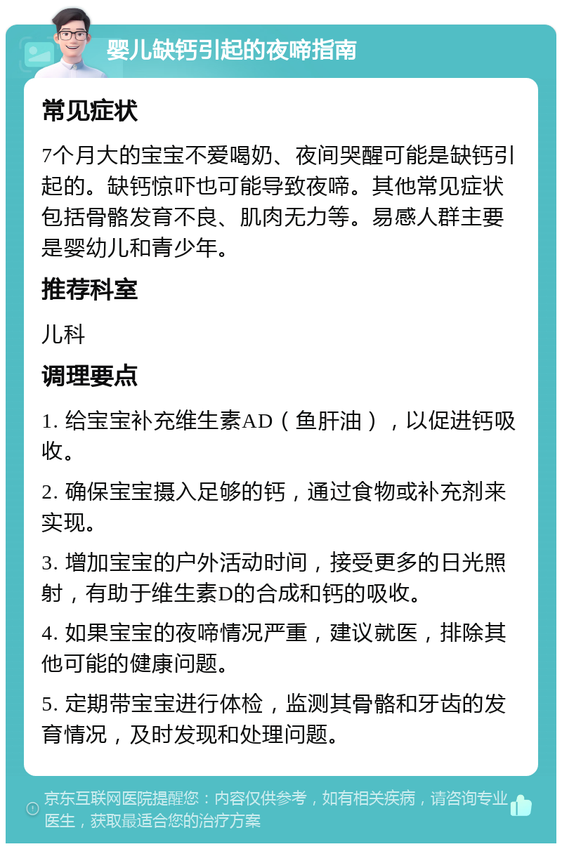 婴儿缺钙引起的夜啼指南 常见症状 7个月大的宝宝不爱喝奶、夜间哭醒可能是缺钙引起的。缺钙惊吓也可能导致夜啼。其他常见症状包括骨骼发育不良、肌肉无力等。易感人群主要是婴幼儿和青少年。 推荐科室 儿科 调理要点 1. 给宝宝补充维生素AD（鱼肝油），以促进钙吸收。 2. 确保宝宝摄入足够的钙，通过食物或补充剂来实现。 3. 增加宝宝的户外活动时间，接受更多的日光照射，有助于维生素D的合成和钙的吸收。 4. 如果宝宝的夜啼情况严重，建议就医，排除其他可能的健康问题。 5. 定期带宝宝进行体检，监测其骨骼和牙齿的发育情况，及时发现和处理问题。