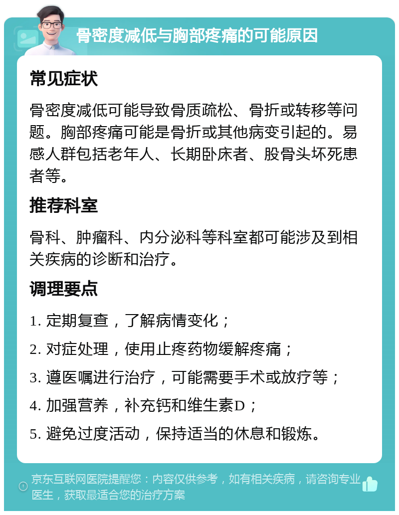 骨密度减低与胸部疼痛的可能原因 常见症状 骨密度减低可能导致骨质疏松、骨折或转移等问题。胸部疼痛可能是骨折或其他病变引起的。易感人群包括老年人、长期卧床者、股骨头坏死患者等。 推荐科室 骨科、肿瘤科、内分泌科等科室都可能涉及到相关疾病的诊断和治疗。 调理要点 1. 定期复查，了解病情变化； 2. 对症处理，使用止疼药物缓解疼痛； 3. 遵医嘱进行治疗，可能需要手术或放疗等； 4. 加强营养，补充钙和维生素D； 5. 避免过度活动，保持适当的休息和锻炼。