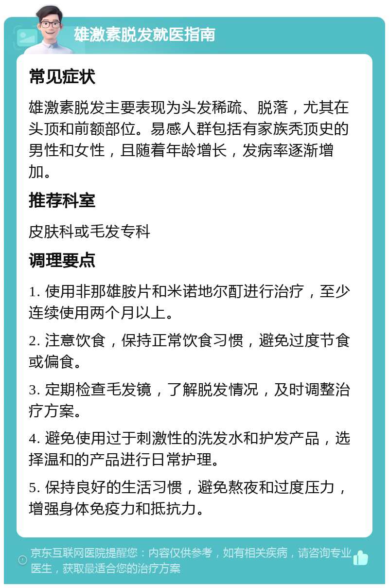 雄激素脱发就医指南 常见症状 雄激素脱发主要表现为头发稀疏、脱落，尤其在头顶和前额部位。易感人群包括有家族秃顶史的男性和女性，且随着年龄增长，发病率逐渐增加。 推荐科室 皮肤科或毛发专科 调理要点 1. 使用非那雄胺片和米诺地尔酊进行治疗，至少连续使用两个月以上。 2. 注意饮食，保持正常饮食习惯，避免过度节食或偏食。 3. 定期检查毛发镜，了解脱发情况，及时调整治疗方案。 4. 避免使用过于刺激性的洗发水和护发产品，选择温和的产品进行日常护理。 5. 保持良好的生活习惯，避免熬夜和过度压力，增强身体免疫力和抵抗力。