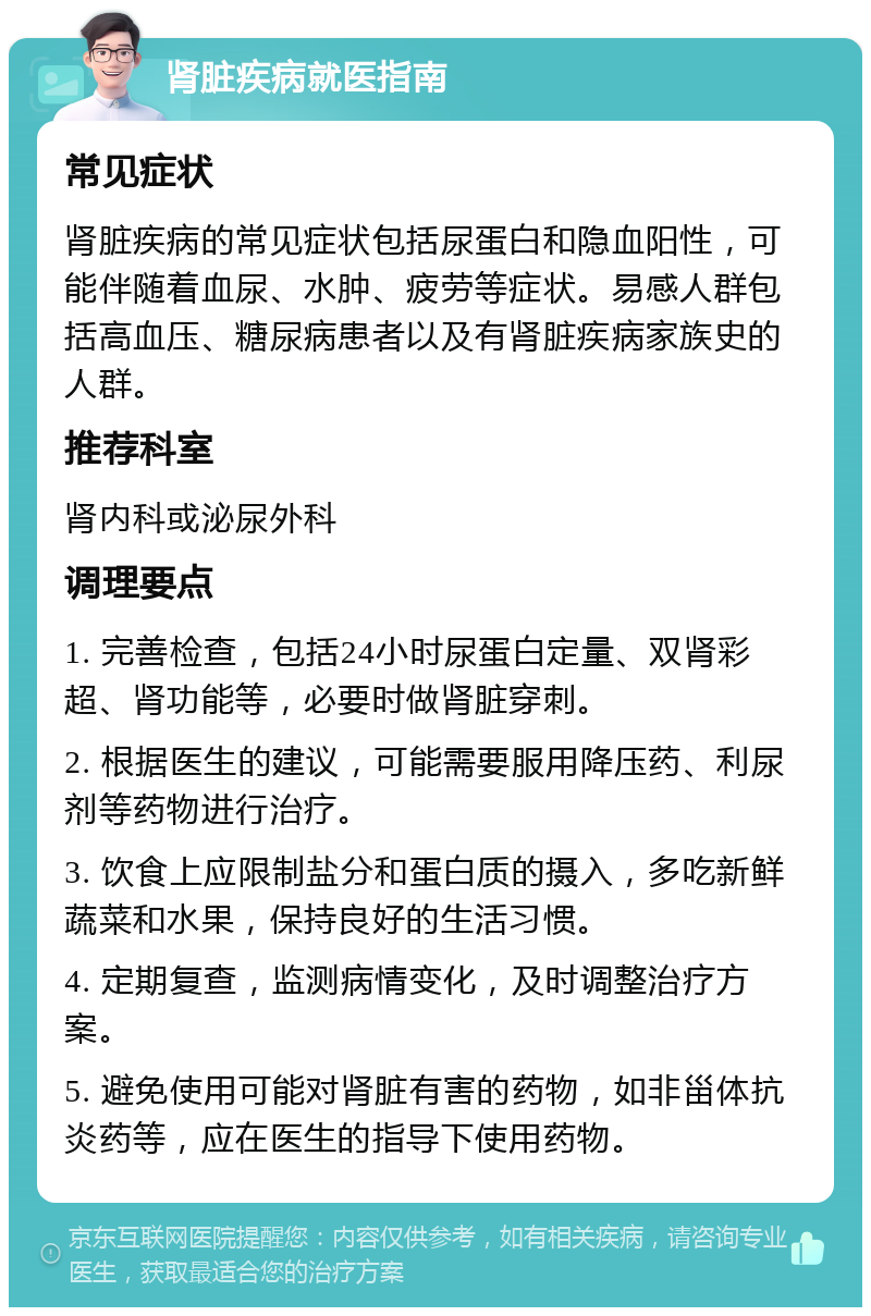 肾脏疾病就医指南 常见症状 肾脏疾病的常见症状包括尿蛋白和隐血阳性，可能伴随着血尿、水肿、疲劳等症状。易感人群包括高血压、糖尿病患者以及有肾脏疾病家族史的人群。 推荐科室 肾内科或泌尿外科 调理要点 1. 完善检查，包括24小时尿蛋白定量、双肾彩超、肾功能等，必要时做肾脏穿刺。 2. 根据医生的建议，可能需要服用降压药、利尿剂等药物进行治疗。 3. 饮食上应限制盐分和蛋白质的摄入，多吃新鲜蔬菜和水果，保持良好的生活习惯。 4. 定期复查，监测病情变化，及时调整治疗方案。 5. 避免使用可能对肾脏有害的药物，如非甾体抗炎药等，应在医生的指导下使用药物。