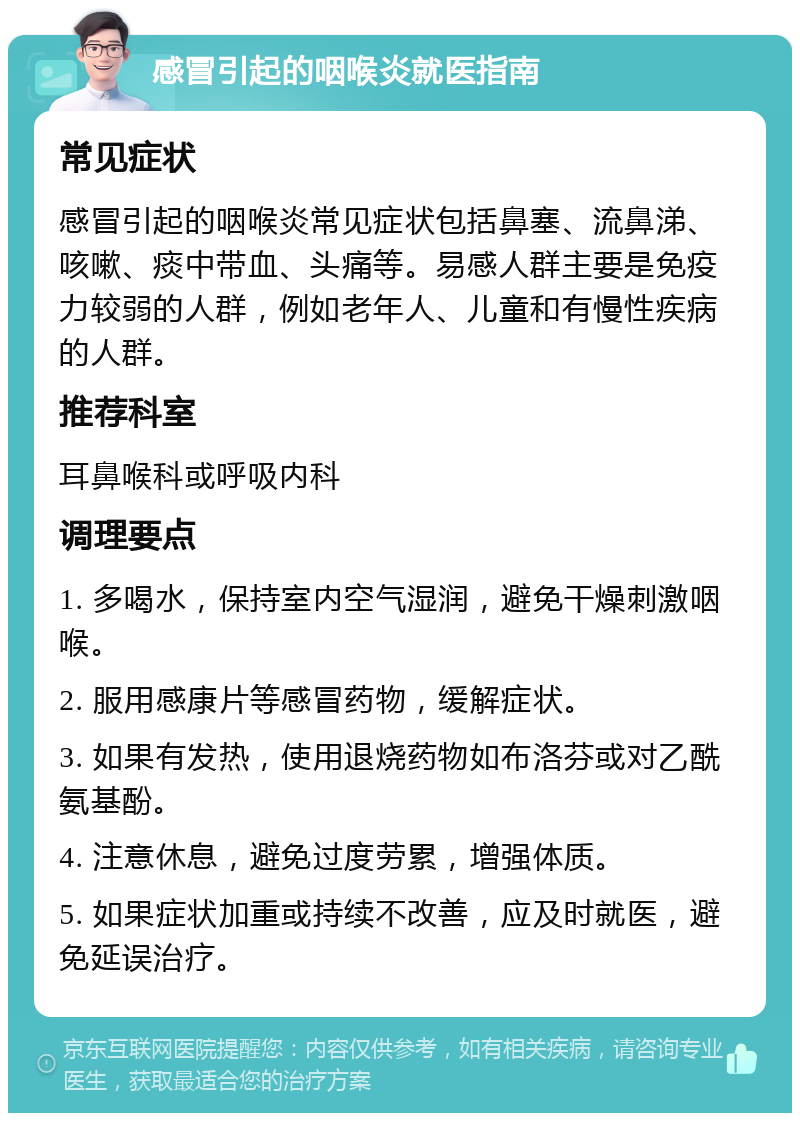 感冒引起的咽喉炎就医指南 常见症状 感冒引起的咽喉炎常见症状包括鼻塞、流鼻涕、咳嗽、痰中带血、头痛等。易感人群主要是免疫力较弱的人群，例如老年人、儿童和有慢性疾病的人群。 推荐科室 耳鼻喉科或呼吸内科 调理要点 1. 多喝水，保持室内空气湿润，避免干燥刺激咽喉。 2. 服用感康片等感冒药物，缓解症状。 3. 如果有发热，使用退烧药物如布洛芬或对乙酰氨基酚。 4. 注意休息，避免过度劳累，增强体质。 5. 如果症状加重或持续不改善，应及时就医，避免延误治疗。