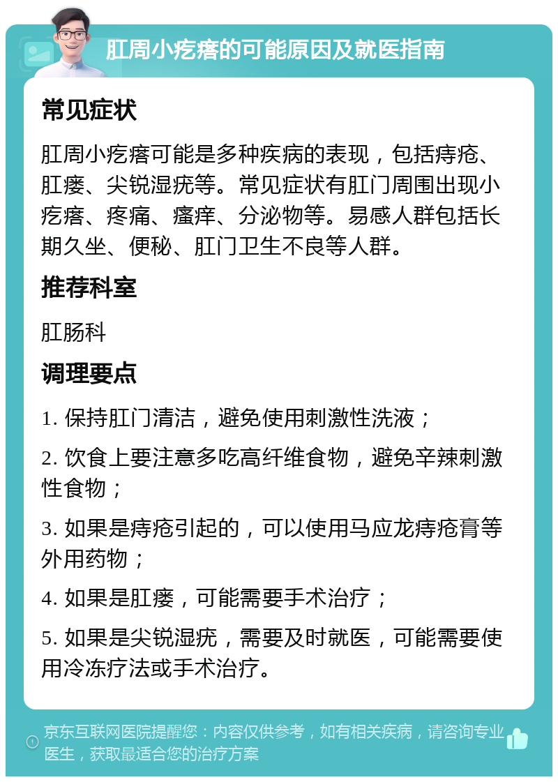 肛周小疙瘩的可能原因及就医指南 常见症状 肛周小疙瘩可能是多种疾病的表现，包括痔疮、肛瘘、尖锐湿疣等。常见症状有肛门周围出现小疙瘩、疼痛、瘙痒、分泌物等。易感人群包括长期久坐、便秘、肛门卫生不良等人群。 推荐科室 肛肠科 调理要点 1. 保持肛门清洁，避免使用刺激性洗液； 2. 饮食上要注意多吃高纤维食物，避免辛辣刺激性食物； 3. 如果是痔疮引起的，可以使用马应龙痔疮膏等外用药物； 4. 如果是肛瘘，可能需要手术治疗； 5. 如果是尖锐湿疣，需要及时就医，可能需要使用冷冻疗法或手术治疗。