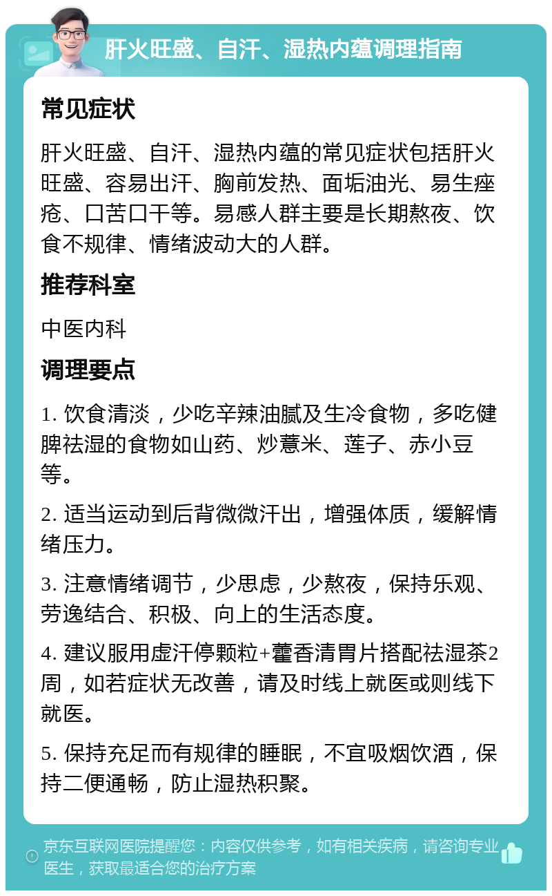 肝火旺盛、自汗、湿热内蕴调理指南 常见症状 肝火旺盛、自汗、湿热内蕴的常见症状包括肝火旺盛、容易出汗、胸前发热、面垢油光、易生痤疮、口苦口干等。易感人群主要是长期熬夜、饮食不规律、情绪波动大的人群。 推荐科室 中医内科 调理要点 1. 饮食清淡，少吃辛辣油腻及生冷食物，多吃健脾祛湿的食物如山药、炒薏米、莲子、赤小豆等。 2. 适当运动到后背微微汗出，增强体质，缓解情绪压力。 3. 注意情绪调节，少思虑，少熬夜，保持乐观、劳逸结合、积极、向上的生活态度。 4. 建议服用虚汗停颗粒+藿香清胃片搭配祛湿茶2周，如若症状无改善，请及时线上就医或则线下就医。 5. 保持充足而有规律的睡眠，不宜吸烟饮酒，保持二便通畅，防止湿热积聚。