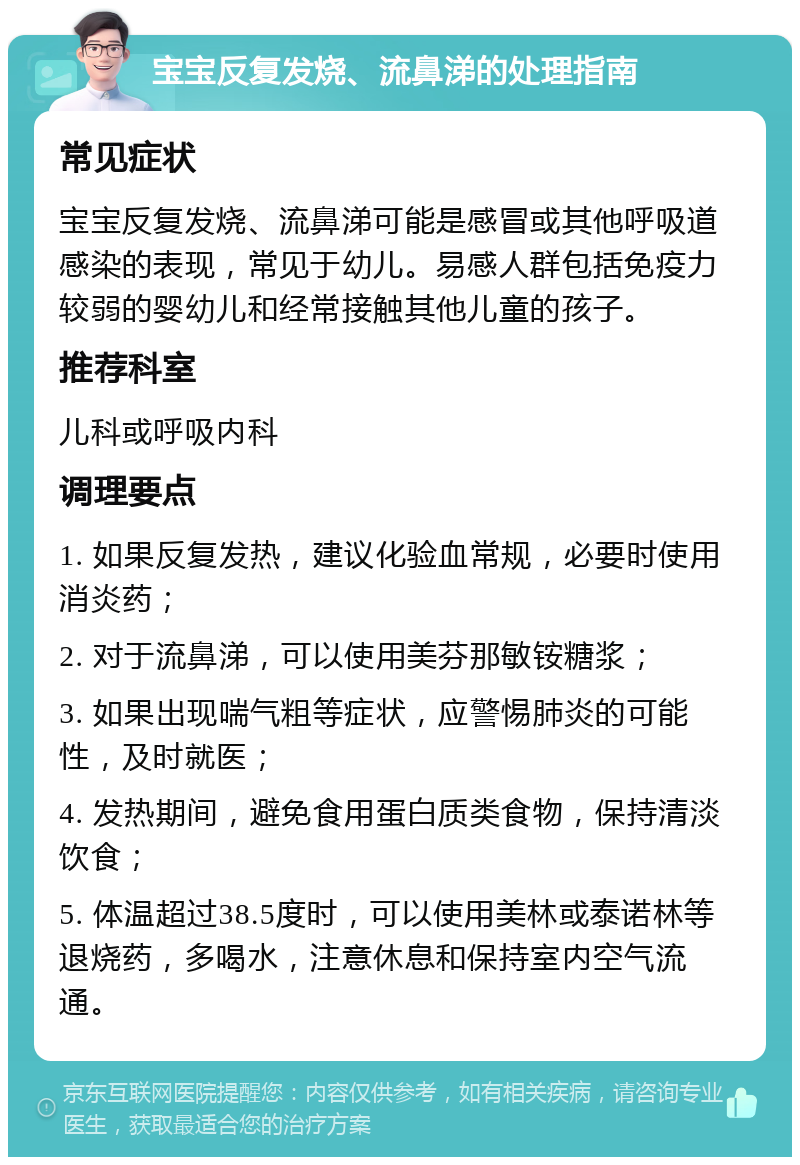 宝宝反复发烧、流鼻涕的处理指南 常见症状 宝宝反复发烧、流鼻涕可能是感冒或其他呼吸道感染的表现，常见于幼儿。易感人群包括免疫力较弱的婴幼儿和经常接触其他儿童的孩子。 推荐科室 儿科或呼吸内科 调理要点 1. 如果反复发热，建议化验血常规，必要时使用消炎药； 2. 对于流鼻涕，可以使用美芬那敏铵糖浆； 3. 如果出现喘气粗等症状，应警惕肺炎的可能性，及时就医； 4. 发热期间，避免食用蛋白质类食物，保持清淡饮食； 5. 体温超过38.5度时，可以使用美林或泰诺林等退烧药，多喝水，注意休息和保持室内空气流通。