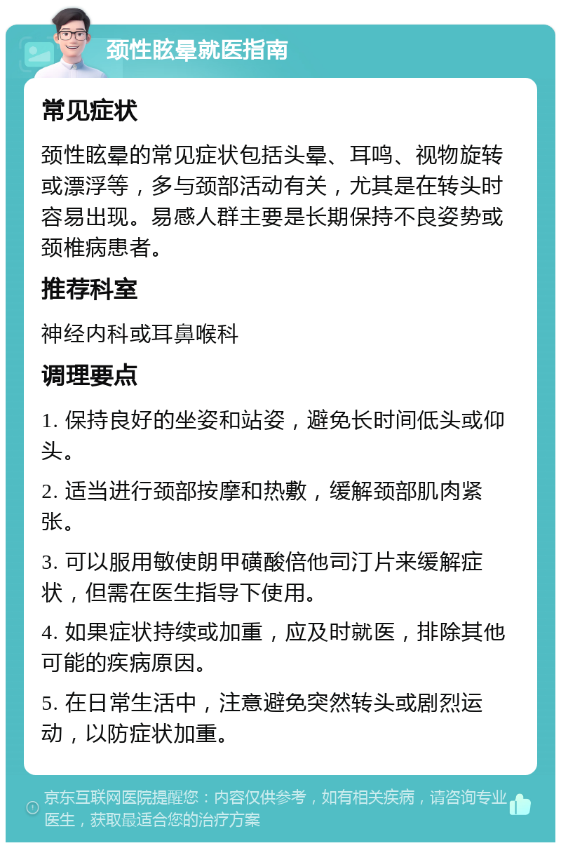 颈性眩晕就医指南 常见症状 颈性眩晕的常见症状包括头晕、耳鸣、视物旋转或漂浮等，多与颈部活动有关，尤其是在转头时容易出现。易感人群主要是长期保持不良姿势或颈椎病患者。 推荐科室 神经内科或耳鼻喉科 调理要点 1. 保持良好的坐姿和站姿，避免长时间低头或仰头。 2. 适当进行颈部按摩和热敷，缓解颈部肌肉紧张。 3. 可以服用敏使朗甲磺酸倍他司汀片来缓解症状，但需在医生指导下使用。 4. 如果症状持续或加重，应及时就医，排除其他可能的疾病原因。 5. 在日常生活中，注意避免突然转头或剧烈运动，以防症状加重。