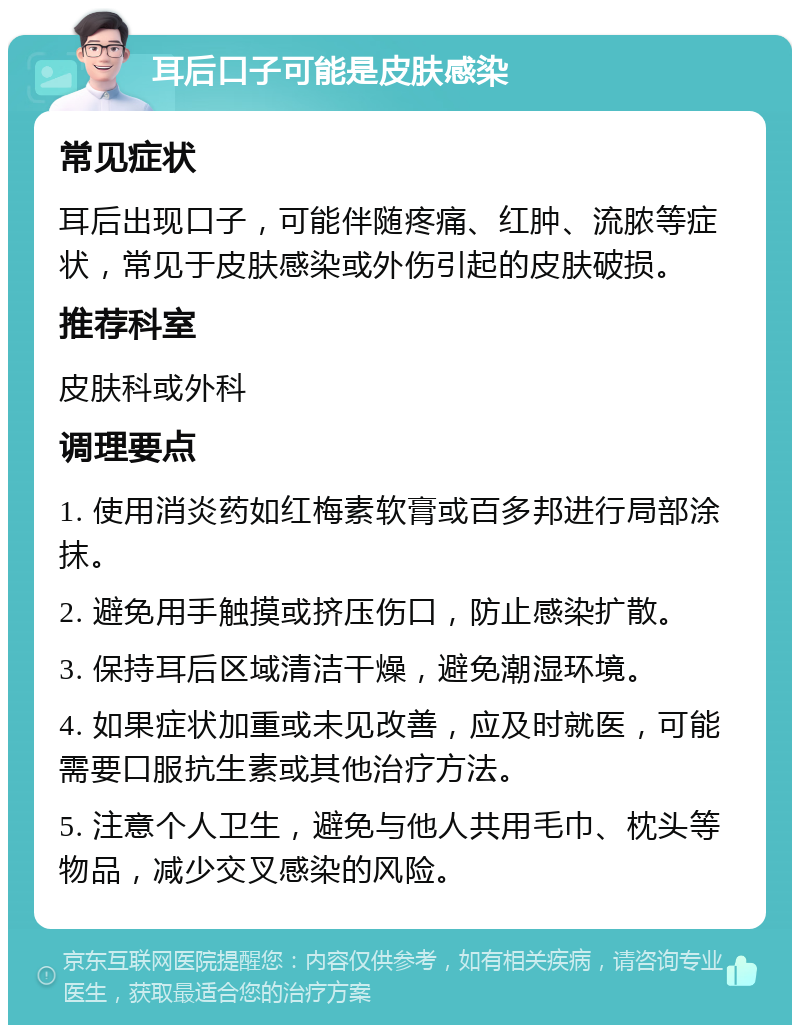 耳后口子可能是皮肤感染 常见症状 耳后出现口子，可能伴随疼痛、红肿、流脓等症状，常见于皮肤感染或外伤引起的皮肤破损。 推荐科室 皮肤科或外科 调理要点 1. 使用消炎药如红梅素软膏或百多邦进行局部涂抹。 2. 避免用手触摸或挤压伤口，防止感染扩散。 3. 保持耳后区域清洁干燥，避免潮湿环境。 4. 如果症状加重或未见改善，应及时就医，可能需要口服抗生素或其他治疗方法。 5. 注意个人卫生，避免与他人共用毛巾、枕头等物品，减少交叉感染的风险。