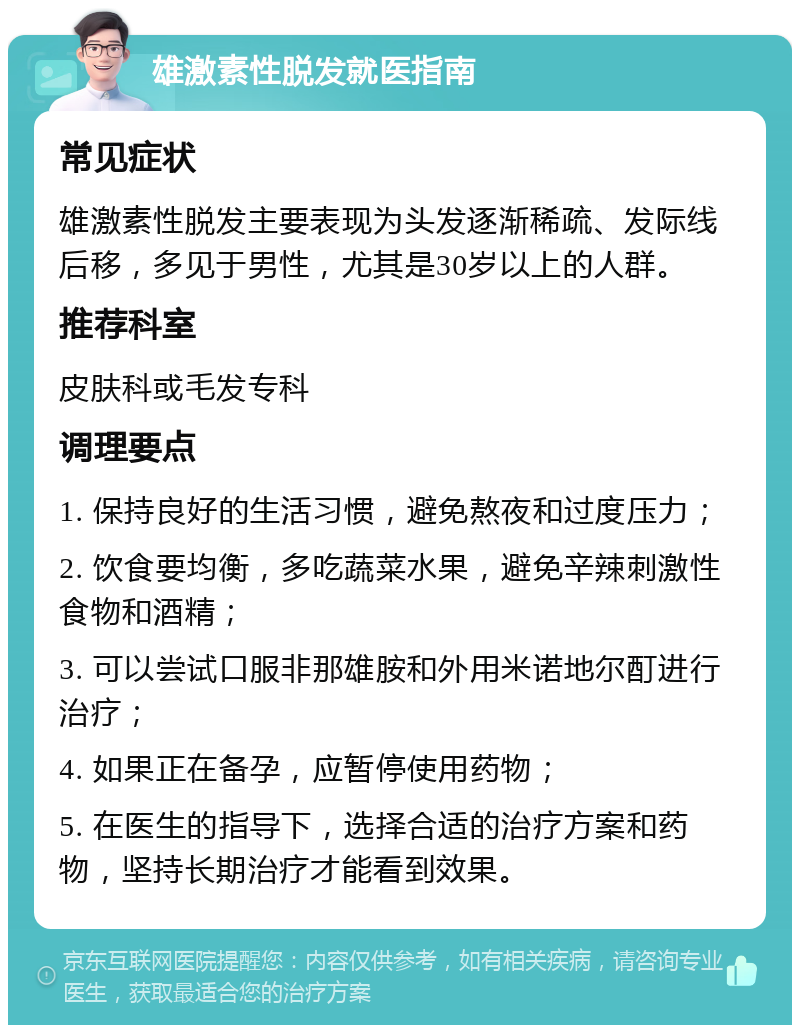 雄激素性脱发就医指南 常见症状 雄激素性脱发主要表现为头发逐渐稀疏、发际线后移，多见于男性，尤其是30岁以上的人群。 推荐科室 皮肤科或毛发专科 调理要点 1. 保持良好的生活习惯，避免熬夜和过度压力； 2. 饮食要均衡，多吃蔬菜水果，避免辛辣刺激性食物和酒精； 3. 可以尝试口服非那雄胺和外用米诺地尔酊进行治疗； 4. 如果正在备孕，应暂停使用药物； 5. 在医生的指导下，选择合适的治疗方案和药物，坚持长期治疗才能看到效果。