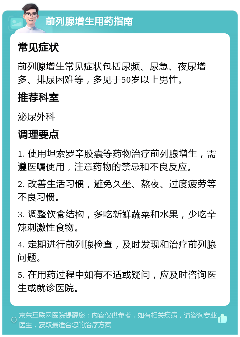 前列腺增生用药指南 常见症状 前列腺增生常见症状包括尿频、尿急、夜尿增多、排尿困难等，多见于50岁以上男性。 推荐科室 泌尿外科 调理要点 1. 使用坦索罗辛胶囊等药物治疗前列腺增生，需遵医嘱使用，注意药物的禁忌和不良反应。 2. 改善生活习惯，避免久坐、熬夜、过度疲劳等不良习惯。 3. 调整饮食结构，多吃新鲜蔬菜和水果，少吃辛辣刺激性食物。 4. 定期进行前列腺检查，及时发现和治疗前列腺问题。 5. 在用药过程中如有不适或疑问，应及时咨询医生或就诊医院。