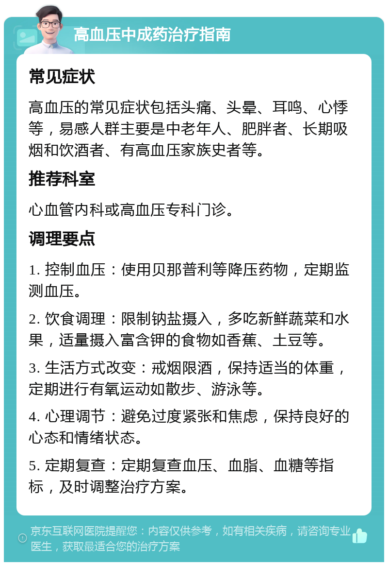 高血压中成药治疗指南 常见症状 高血压的常见症状包括头痛、头晕、耳鸣、心悸等，易感人群主要是中老年人、肥胖者、长期吸烟和饮酒者、有高血压家族史者等。 推荐科室 心血管内科或高血压专科门诊。 调理要点 1. 控制血压：使用贝那普利等降压药物，定期监测血压。 2. 饮食调理：限制钠盐摄入，多吃新鲜蔬菜和水果，适量摄入富含钾的食物如香蕉、土豆等。 3. 生活方式改变：戒烟限酒，保持适当的体重，定期进行有氧运动如散步、游泳等。 4. 心理调节：避免过度紧张和焦虑，保持良好的心态和情绪状态。 5. 定期复查：定期复查血压、血脂、血糖等指标，及时调整治疗方案。