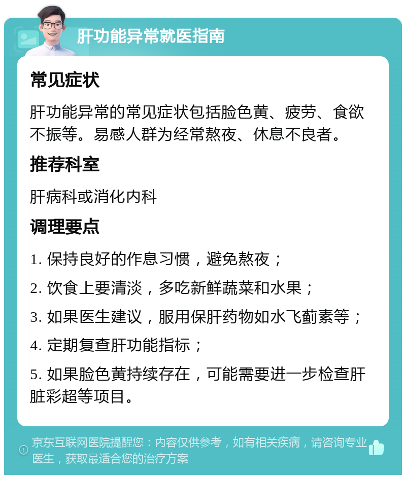 肝功能异常就医指南 常见症状 肝功能异常的常见症状包括脸色黄、疲劳、食欲不振等。易感人群为经常熬夜、休息不良者。 推荐科室 肝病科或消化内科 调理要点 1. 保持良好的作息习惯，避免熬夜； 2. 饮食上要清淡，多吃新鲜蔬菜和水果； 3. 如果医生建议，服用保肝药物如水飞蓟素等； 4. 定期复查肝功能指标； 5. 如果脸色黄持续存在，可能需要进一步检查肝脏彩超等项目。