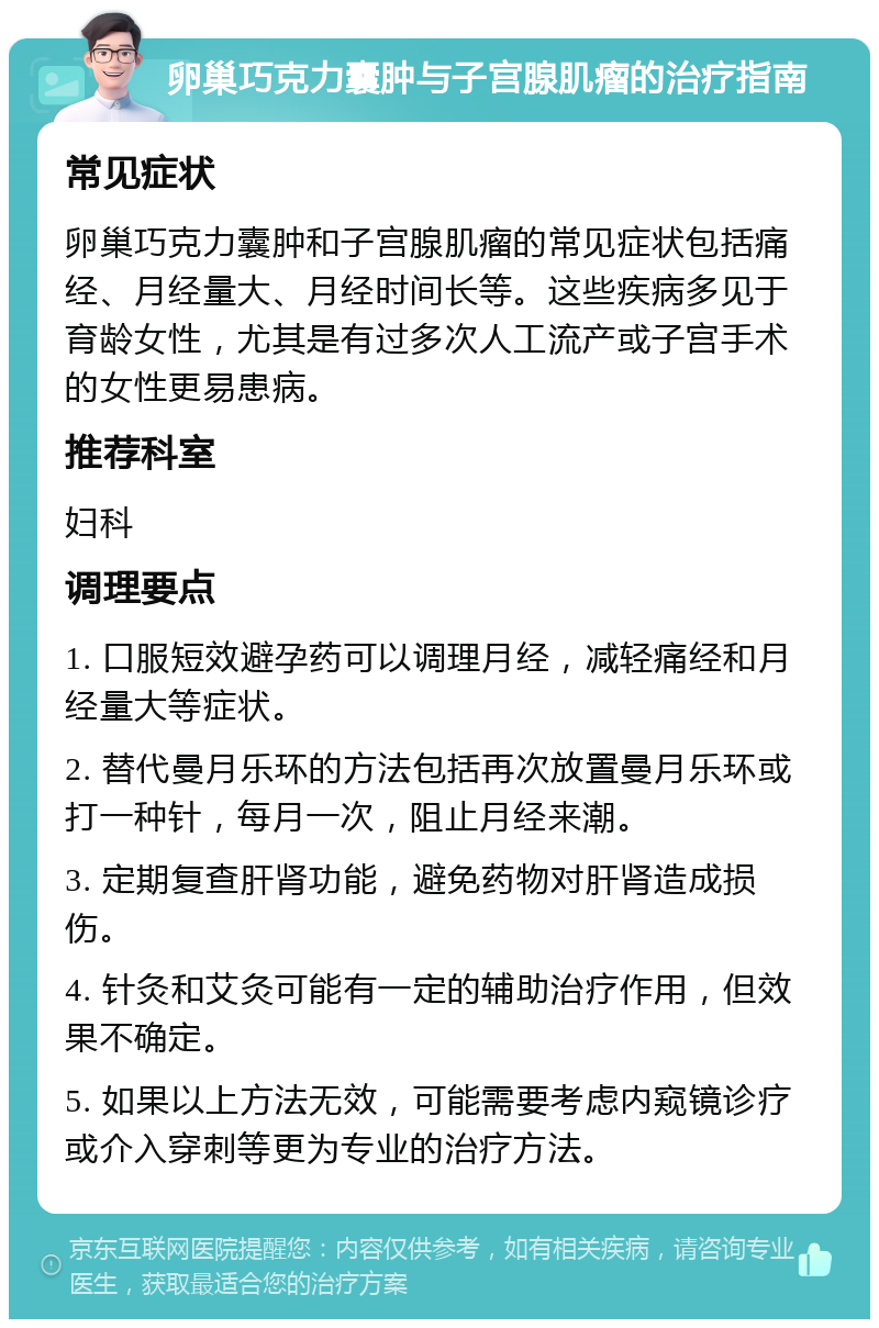 卵巢巧克力囊肿与子宫腺肌瘤的治疗指南 常见症状 卵巢巧克力囊肿和子宫腺肌瘤的常见症状包括痛经、月经量大、月经时间长等。这些疾病多见于育龄女性，尤其是有过多次人工流产或子宫手术的女性更易患病。 推荐科室 妇科 调理要点 1. 口服短效避孕药可以调理月经，减轻痛经和月经量大等症状。 2. 替代曼月乐环的方法包括再次放置曼月乐环或打一种针，每月一次，阻止月经来潮。 3. 定期复查肝肾功能，避免药物对肝肾造成损伤。 4. 针灸和艾灸可能有一定的辅助治疗作用，但效果不确定。 5. 如果以上方法无效，可能需要考虑内窥镜诊疗或介入穿刺等更为专业的治疗方法。