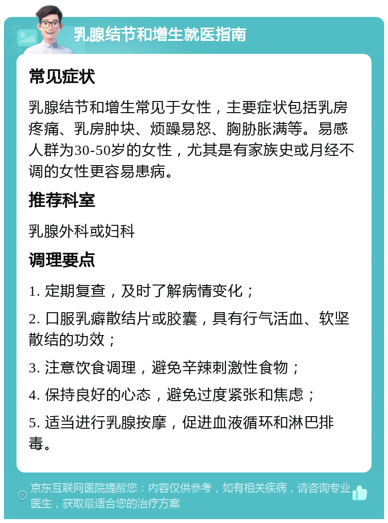 乳腺结节和增生就医指南 常见症状 乳腺结节和增生常见于女性，主要症状包括乳房疼痛、乳房肿块、烦躁易怒、胸胁胀满等。易感人群为30-50岁的女性，尤其是有家族史或月经不调的女性更容易患病。 推荐科室 乳腺外科或妇科 调理要点 1. 定期复查，及时了解病情变化； 2. 口服乳癖散结片或胶囊，具有行气活血、软坚散结的功效； 3. 注意饮食调理，避免辛辣刺激性食物； 4. 保持良好的心态，避免过度紧张和焦虑； 5. 适当进行乳腺按摩，促进血液循环和淋巴排毒。