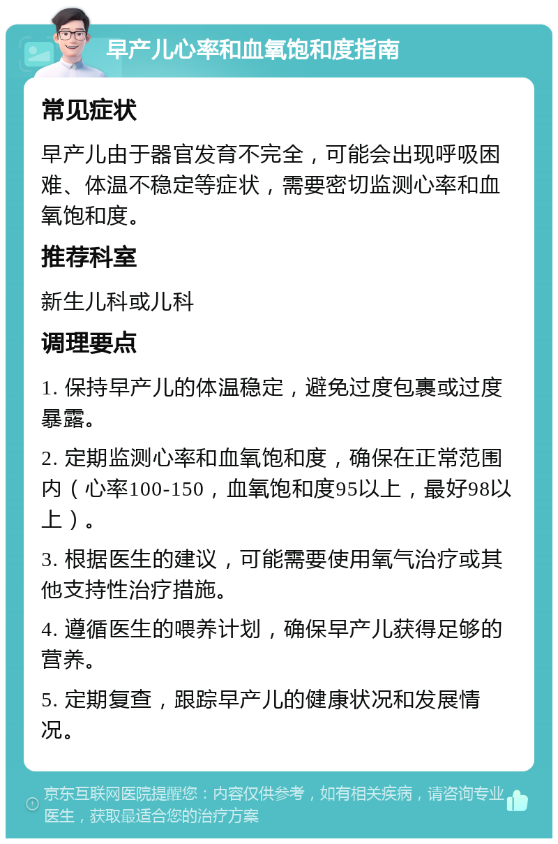 早产儿心率和血氧饱和度指南 常见症状 早产儿由于器官发育不完全，可能会出现呼吸困难、体温不稳定等症状，需要密切监测心率和血氧饱和度。 推荐科室 新生儿科或儿科 调理要点 1. 保持早产儿的体温稳定，避免过度包裹或过度暴露。 2. 定期监测心率和血氧饱和度，确保在正常范围内（心率100-150，血氧饱和度95以上，最好98以上）。 3. 根据医生的建议，可能需要使用氧气治疗或其他支持性治疗措施。 4. 遵循医生的喂养计划，确保早产儿获得足够的营养。 5. 定期复查，跟踪早产儿的健康状况和发展情况。