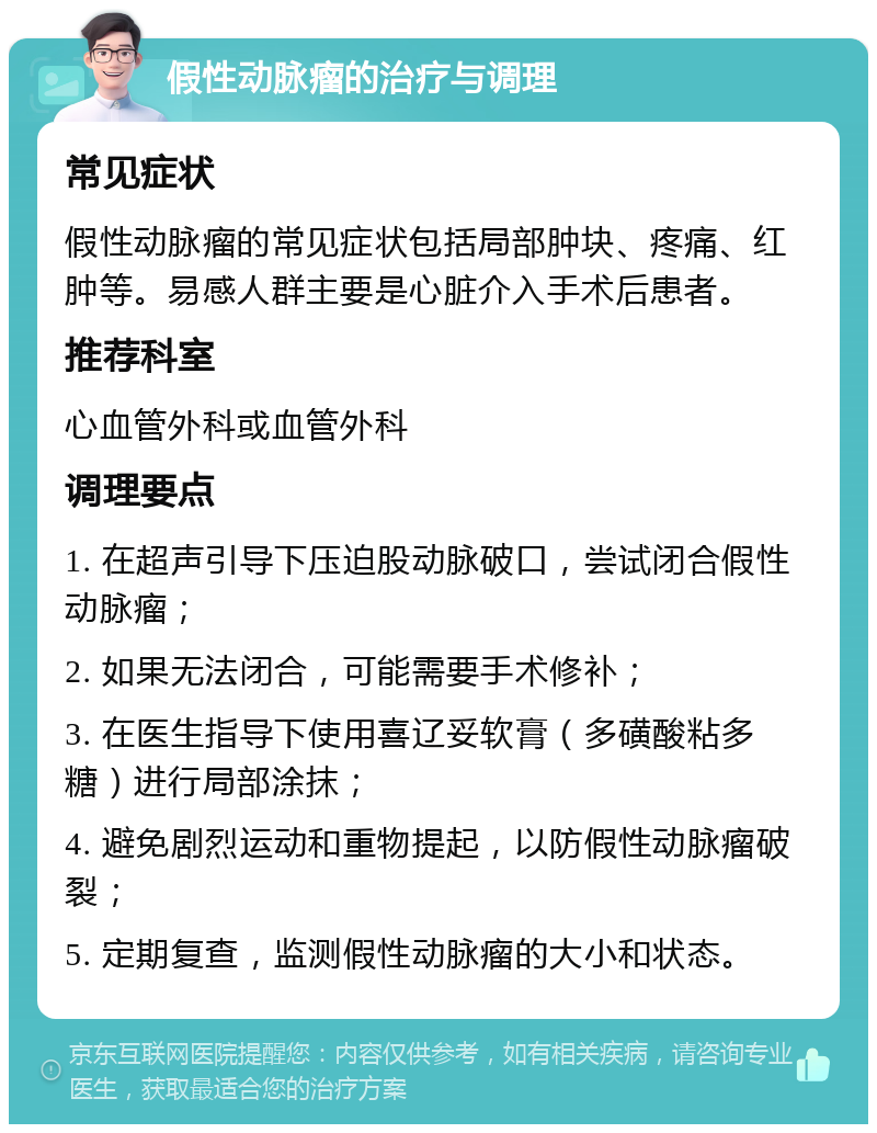 假性动脉瘤的治疗与调理 常见症状 假性动脉瘤的常见症状包括局部肿块、疼痛、红肿等。易感人群主要是心脏介入手术后患者。 推荐科室 心血管外科或血管外科 调理要点 1. 在超声引导下压迫股动脉破口，尝试闭合假性动脉瘤； 2. 如果无法闭合，可能需要手术修补； 3. 在医生指导下使用喜辽妥软膏（多磺酸粘多糖）进行局部涂抹； 4. 避免剧烈运动和重物提起，以防假性动脉瘤破裂； 5. 定期复查，监测假性动脉瘤的大小和状态。