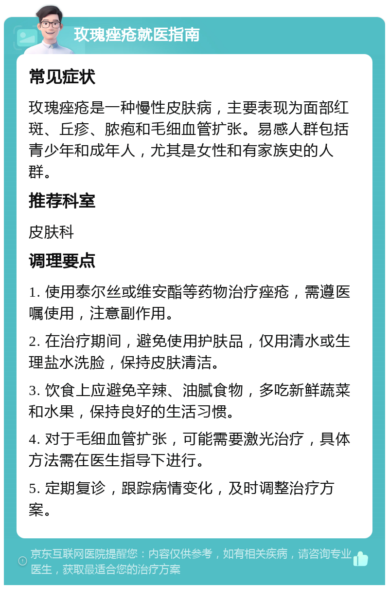 玫瑰痤疮就医指南 常见症状 玫瑰痤疮是一种慢性皮肤病，主要表现为面部红斑、丘疹、脓疱和毛细血管扩张。易感人群包括青少年和成年人，尤其是女性和有家族史的人群。 推荐科室 皮肤科 调理要点 1. 使用泰尔丝或维安酯等药物治疗痤疮，需遵医嘱使用，注意副作用。 2. 在治疗期间，避免使用护肤品，仅用清水或生理盐水洗脸，保持皮肤清洁。 3. 饮食上应避免辛辣、油腻食物，多吃新鲜蔬菜和水果，保持良好的生活习惯。 4. 对于毛细血管扩张，可能需要激光治疗，具体方法需在医生指导下进行。 5. 定期复诊，跟踪病情变化，及时调整治疗方案。