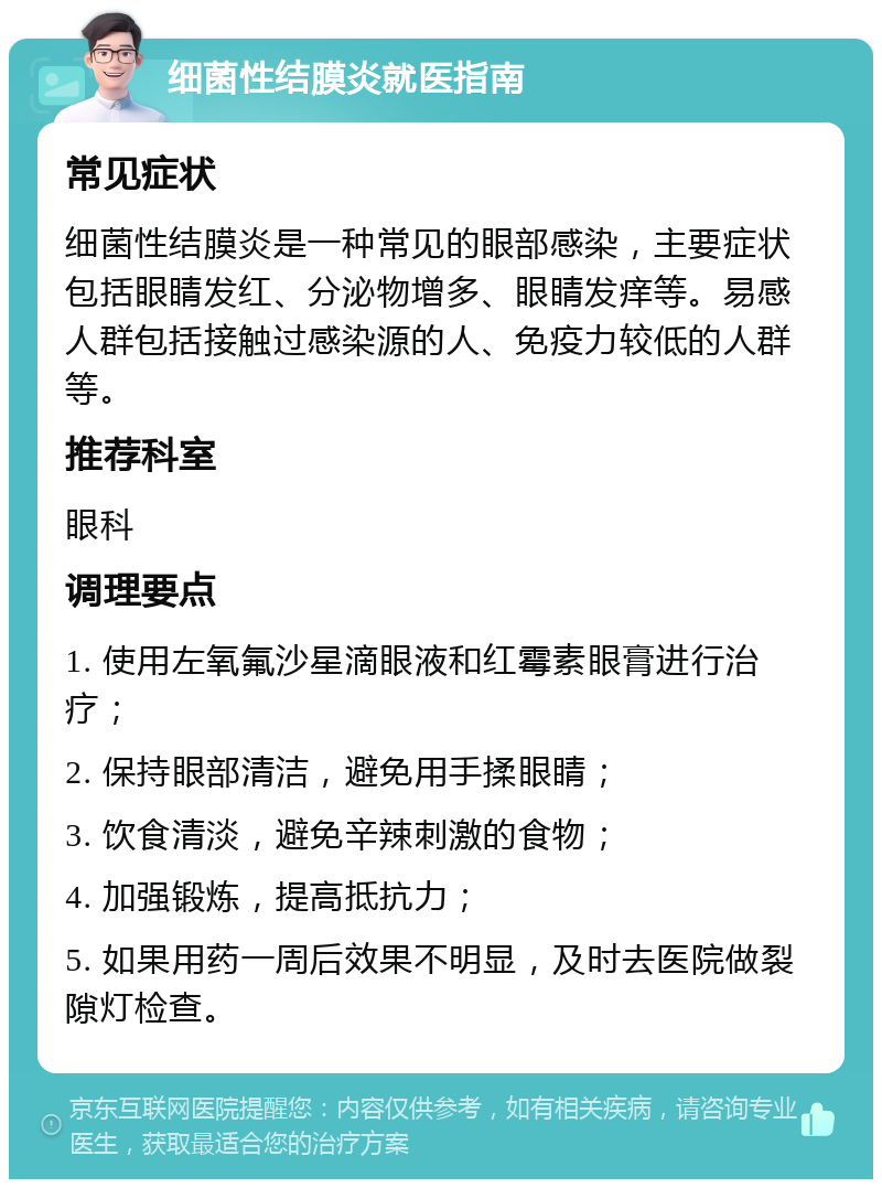 细菌性结膜炎就医指南 常见症状 细菌性结膜炎是一种常见的眼部感染，主要症状包括眼睛发红、分泌物增多、眼睛发痒等。易感人群包括接触过感染源的人、免疫力较低的人群等。 推荐科室 眼科 调理要点 1. 使用左氧氟沙星滴眼液和红霉素眼膏进行治疗； 2. 保持眼部清洁，避免用手揉眼睛； 3. 饮食清淡，避免辛辣刺激的食物； 4. 加强锻炼，提高抵抗力； 5. 如果用药一周后效果不明显，及时去医院做裂隙灯检查。