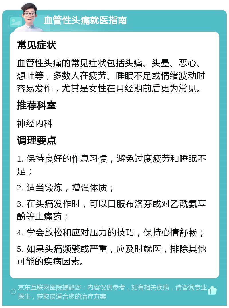 血管性头痛就医指南 常见症状 血管性头痛的常见症状包括头痛、头晕、恶心、想吐等，多数人在疲劳、睡眠不足或情绪波动时容易发作，尤其是女性在月经期前后更为常见。 推荐科室 神经内科 调理要点 1. 保持良好的作息习惯，避免过度疲劳和睡眠不足； 2. 适当锻炼，增强体质； 3. 在头痛发作时，可以口服布洛芬或对乙酰氨基酚等止痛药； 4. 学会放松和应对压力的技巧，保持心情舒畅； 5. 如果头痛频繁或严重，应及时就医，排除其他可能的疾病因素。