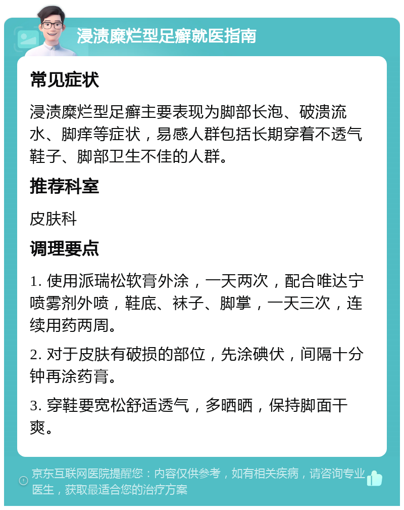 浸渍糜烂型足癣就医指南 常见症状 浸渍糜烂型足癣主要表现为脚部长泡、破溃流水、脚痒等症状，易感人群包括长期穿着不透气鞋子、脚部卫生不佳的人群。 推荐科室 皮肤科 调理要点 1. 使用派瑞松软膏外涂，一天两次，配合唯达宁喷雾剂外喷，鞋底、袜子、脚掌，一天三次，连续用药两周。 2. 对于皮肤有破损的部位，先涂碘伏，间隔十分钟再涂药膏。 3. 穿鞋要宽松舒适透气，多晒晒，保持脚面干爽。