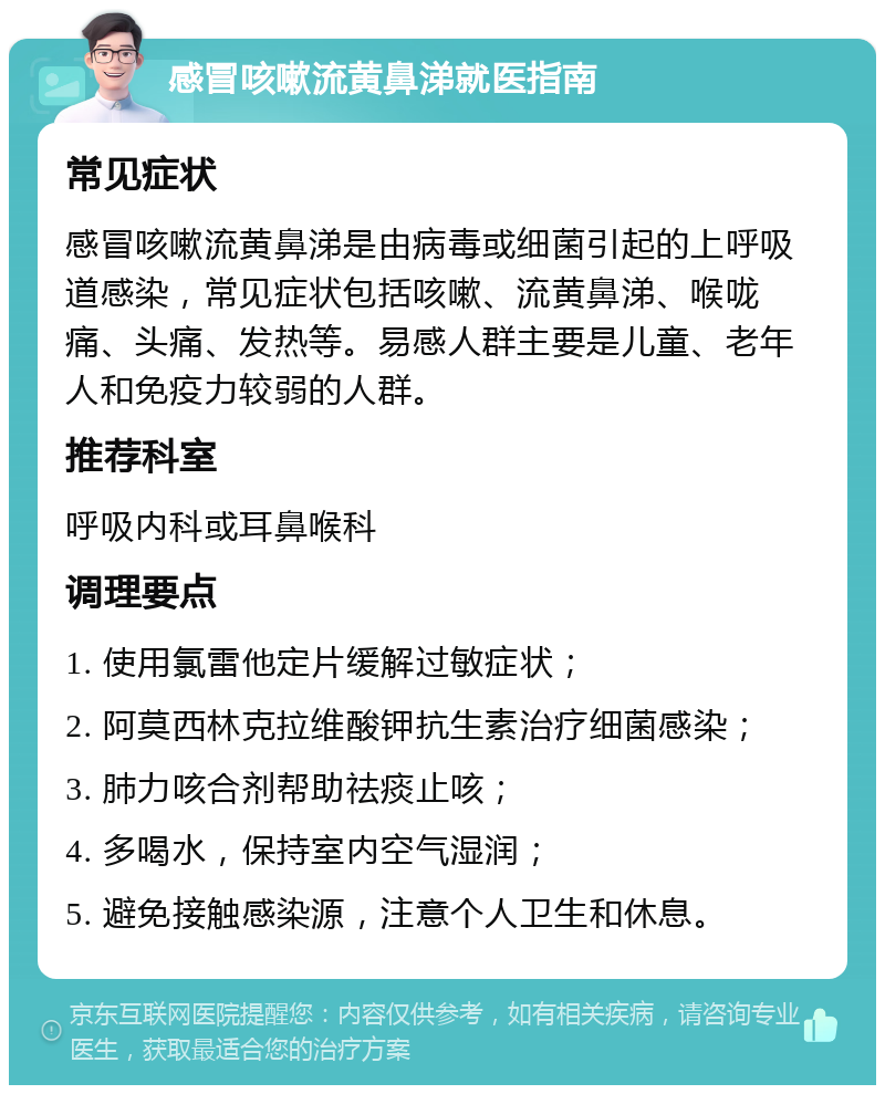 感冒咳嗽流黄鼻涕就医指南 常见症状 感冒咳嗽流黄鼻涕是由病毒或细菌引起的上呼吸道感染，常见症状包括咳嗽、流黄鼻涕、喉咙痛、头痛、发热等。易感人群主要是儿童、老年人和免疫力较弱的人群。 推荐科室 呼吸内科或耳鼻喉科 调理要点 1. 使用氯雷他定片缓解过敏症状； 2. 阿莫西林克拉维酸钾抗生素治疗细菌感染； 3. 肺力咳合剂帮助祛痰止咳； 4. 多喝水，保持室内空气湿润； 5. 避免接触感染源，注意个人卫生和休息。