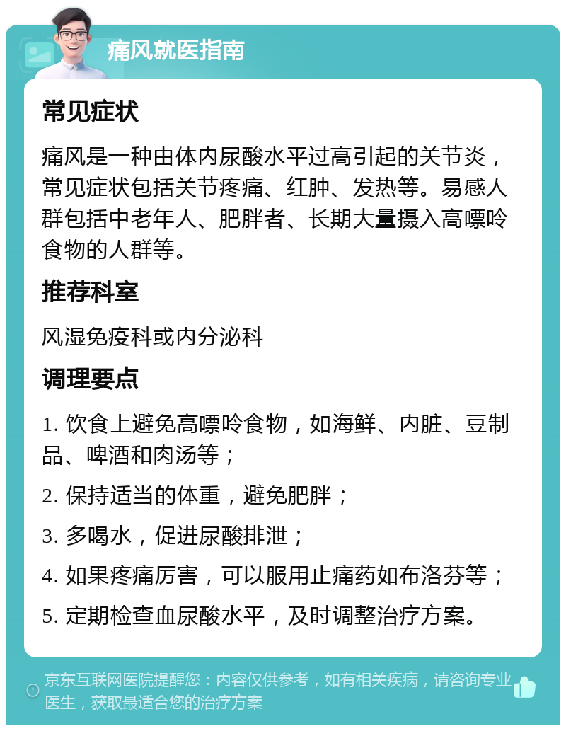 痛风就医指南 常见症状 痛风是一种由体内尿酸水平过高引起的关节炎，常见症状包括关节疼痛、红肿、发热等。易感人群包括中老年人、肥胖者、长期大量摄入高嘌呤食物的人群等。 推荐科室 风湿免疫科或内分泌科 调理要点 1. 饮食上避免高嘌呤食物，如海鲜、内脏、豆制品、啤酒和肉汤等； 2. 保持适当的体重，避免肥胖； 3. 多喝水，促进尿酸排泄； 4. 如果疼痛厉害，可以服用止痛药如布洛芬等； 5. 定期检查血尿酸水平，及时调整治疗方案。