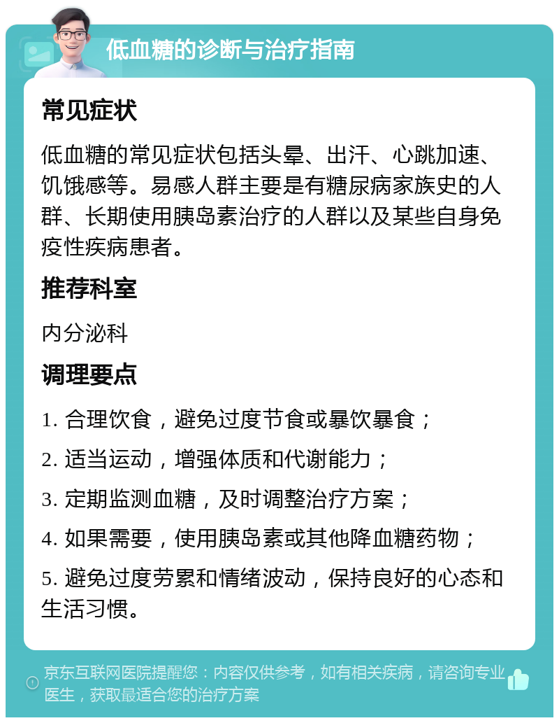 低血糖的诊断与治疗指南 常见症状 低血糖的常见症状包括头晕、出汗、心跳加速、饥饿感等。易感人群主要是有糖尿病家族史的人群、长期使用胰岛素治疗的人群以及某些自身免疫性疾病患者。 推荐科室 内分泌科 调理要点 1. 合理饮食，避免过度节食或暴饮暴食； 2. 适当运动，增强体质和代谢能力； 3. 定期监测血糖，及时调整治疗方案； 4. 如果需要，使用胰岛素或其他降血糖药物； 5. 避免过度劳累和情绪波动，保持良好的心态和生活习惯。