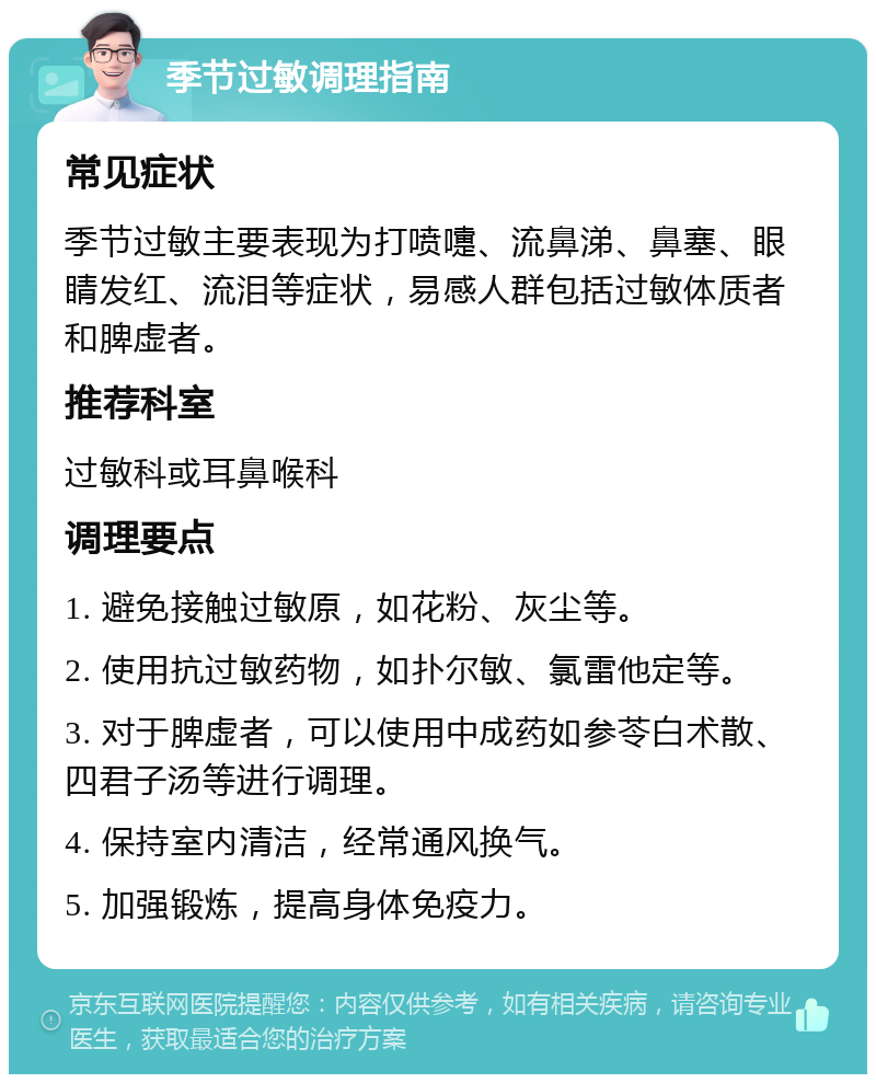 季节过敏调理指南 常见症状 季节过敏主要表现为打喷嚏、流鼻涕、鼻塞、眼睛发红、流泪等症状，易感人群包括过敏体质者和脾虚者。 推荐科室 过敏科或耳鼻喉科 调理要点 1. 避免接触过敏原，如花粉、灰尘等。 2. 使用抗过敏药物，如扑尔敏、氯雷他定等。 3. 对于脾虚者，可以使用中成药如参苓白术散、四君子汤等进行调理。 4. 保持室内清洁，经常通风换气。 5. 加强锻炼，提高身体免疫力。