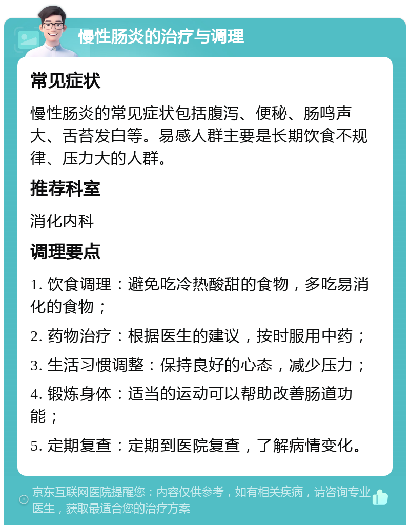 慢性肠炎的治疗与调理 常见症状 慢性肠炎的常见症状包括腹泻、便秘、肠鸣声大、舌苔发白等。易感人群主要是长期饮食不规律、压力大的人群。 推荐科室 消化内科 调理要点 1. 饮食调理：避免吃冷热酸甜的食物，多吃易消化的食物； 2. 药物治疗：根据医生的建议，按时服用中药； 3. 生活习惯调整：保持良好的心态，减少压力； 4. 锻炼身体：适当的运动可以帮助改善肠道功能； 5. 定期复查：定期到医院复查，了解病情变化。