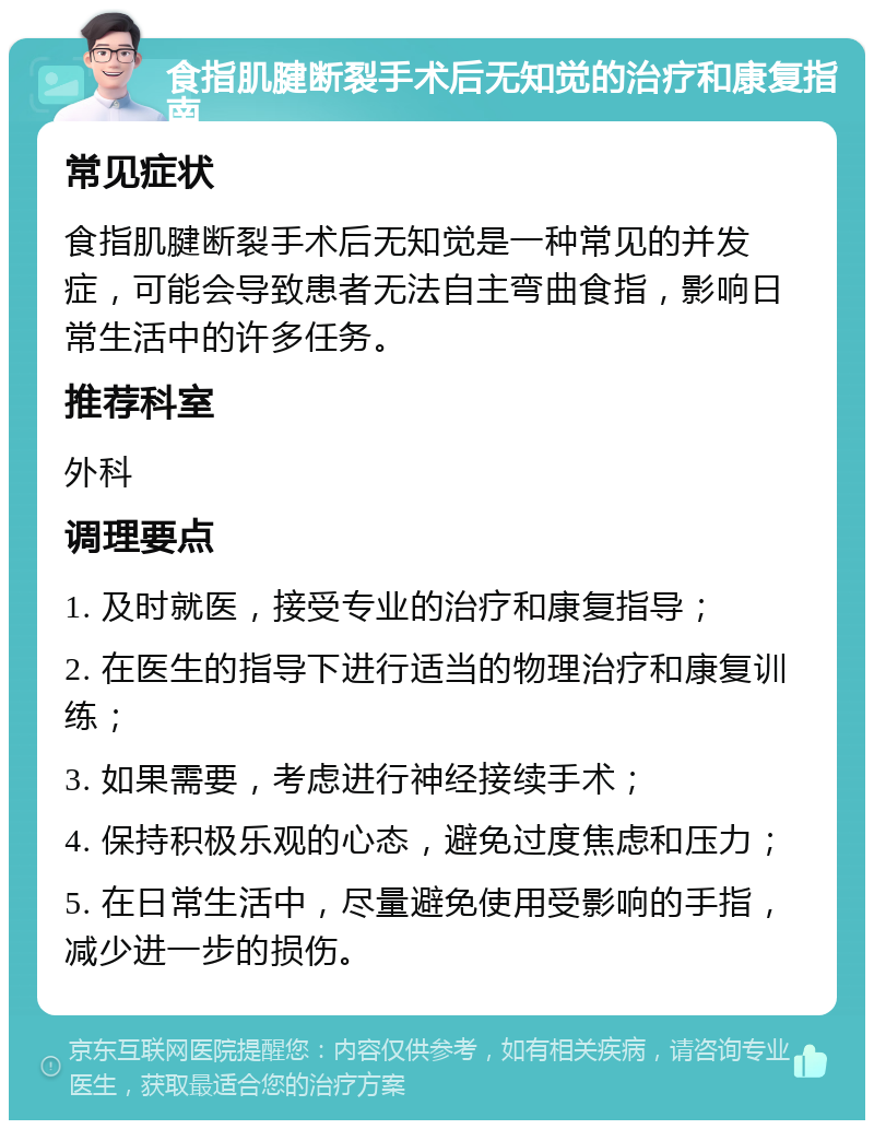 食指肌腱断裂手术后无知觉的治疗和康复指南 常见症状 食指肌腱断裂手术后无知觉是一种常见的并发症，可能会导致患者无法自主弯曲食指，影响日常生活中的许多任务。 推荐科室 外科 调理要点 1. 及时就医，接受专业的治疗和康复指导； 2. 在医生的指导下进行适当的物理治疗和康复训练； 3. 如果需要，考虑进行神经接续手术； 4. 保持积极乐观的心态，避免过度焦虑和压力； 5. 在日常生活中，尽量避免使用受影响的手指，减少进一步的损伤。