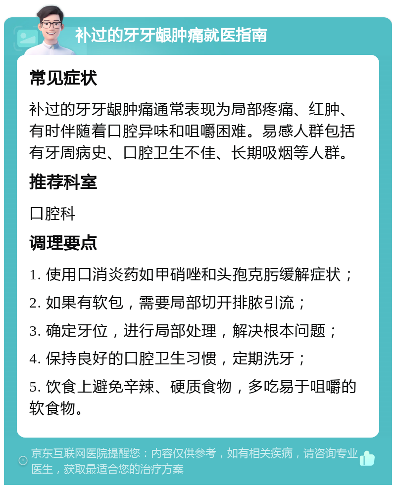 补过的牙牙龈肿痛就医指南 常见症状 补过的牙牙龈肿痛通常表现为局部疼痛、红肿、有时伴随着口腔异味和咀嚼困难。易感人群包括有牙周病史、口腔卫生不佳、长期吸烟等人群。 推荐科室 口腔科 调理要点 1. 使用口消炎药如甲硝唑和头孢克肟缓解症状； 2. 如果有软包，需要局部切开排脓引流； 3. 确定牙位，进行局部处理，解决根本问题； 4. 保持良好的口腔卫生习惯，定期洗牙； 5. 饮食上避免辛辣、硬质食物，多吃易于咀嚼的软食物。