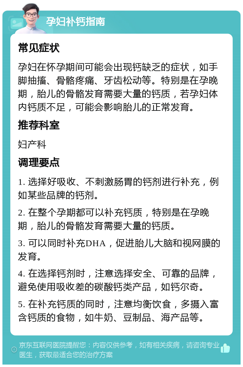 孕妇补钙指南 常见症状 孕妇在怀孕期间可能会出现钙缺乏的症状，如手脚抽搐、骨骼疼痛、牙齿松动等。特别是在孕晚期，胎儿的骨骼发育需要大量的钙质，若孕妇体内钙质不足，可能会影响胎儿的正常发育。 推荐科室 妇产科 调理要点 1. 选择好吸收、不刺激肠胃的钙剂进行补充，例如某些品牌的钙剂。 2. 在整个孕期都可以补充钙质，特别是在孕晚期，胎儿的骨骼发育需要大量的钙质。 3. 可以同时补充DHA，促进胎儿大脑和视网膜的发育。 4. 在选择钙剂时，注意选择安全、可靠的品牌，避免使用吸收差的碳酸钙类产品，如钙尔奇。 5. 在补充钙质的同时，注意均衡饮食，多摄入富含钙质的食物，如牛奶、豆制品、海产品等。