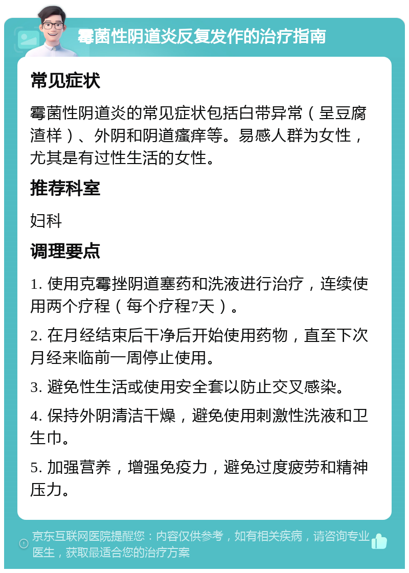 霉菌性阴道炎反复发作的治疗指南 常见症状 霉菌性阴道炎的常见症状包括白带异常（呈豆腐渣样）、外阴和阴道瘙痒等。易感人群为女性，尤其是有过性生活的女性。 推荐科室 妇科 调理要点 1. 使用克霉挫阴道塞药和洗液进行治疗，连续使用两个疗程（每个疗程7天）。 2. 在月经结束后干净后开始使用药物，直至下次月经来临前一周停止使用。 3. 避免性生活或使用安全套以防止交叉感染。 4. 保持外阴清洁干燥，避免使用刺激性洗液和卫生巾。 5. 加强营养，增强免疫力，避免过度疲劳和精神压力。