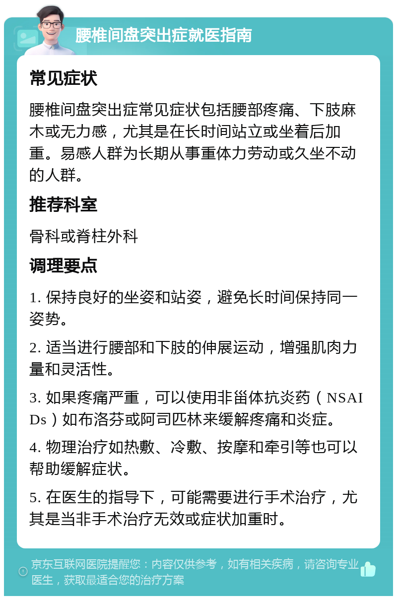 腰椎间盘突出症就医指南 常见症状 腰椎间盘突出症常见症状包括腰部疼痛、下肢麻木或无力感，尤其是在长时间站立或坐着后加重。易感人群为长期从事重体力劳动或久坐不动的人群。 推荐科室 骨科或脊柱外科 调理要点 1. 保持良好的坐姿和站姿，避免长时间保持同一姿势。 2. 适当进行腰部和下肢的伸展运动，增强肌肉力量和灵活性。 3. 如果疼痛严重，可以使用非甾体抗炎药（NSAIDs）如布洛芬或阿司匹林来缓解疼痛和炎症。 4. 物理治疗如热敷、冷敷、按摩和牵引等也可以帮助缓解症状。 5. 在医生的指导下，可能需要进行手术治疗，尤其是当非手术治疗无效或症状加重时。