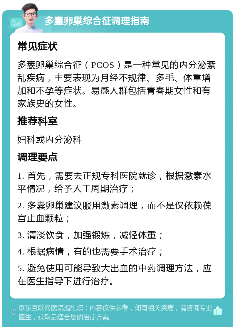 多囊卵巢综合征调理指南 常见症状 多囊卵巢综合征（PCOS）是一种常见的内分泌紊乱疾病，主要表现为月经不规律、多毛、体重增加和不孕等症状。易感人群包括青春期女性和有家族史的女性。 推荐科室 妇科或内分泌科 调理要点 1. 首先，需要去正规专科医院就诊，根据激素水平情况，给予人工周期治疗； 2. 多囊卵巢建议服用激素调理，而不是仅依赖葆宫止血颗粒； 3. 清淡饮食，加强锻炼，减轻体重； 4. 根据病情，有的也需要手术治疗； 5. 避免使用可能导致大出血的中药调理方法，应在医生指导下进行治疗。