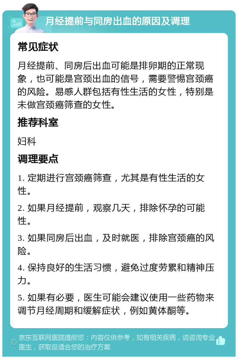 月经提前与同房出血的原因及调理 常见症状 月经提前、同房后出血可能是排卵期的正常现象，也可能是宫颈出血的信号，需要警惕宫颈癌的风险。易感人群包括有性生活的女性，特别是未做宫颈癌筛查的女性。 推荐科室 妇科 调理要点 1. 定期进行宫颈癌筛查，尤其是有性生活的女性。 2. 如果月经提前，观察几天，排除怀孕的可能性。 3. 如果同房后出血，及时就医，排除宫颈癌的风险。 4. 保持良好的生活习惯，避免过度劳累和精神压力。 5. 如果有必要，医生可能会建议使用一些药物来调节月经周期和缓解症状，例如黄体酮等。