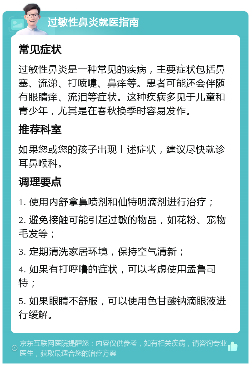 过敏性鼻炎就医指南 常见症状 过敏性鼻炎是一种常见的疾病，主要症状包括鼻塞、流涕、打喷嚏、鼻痒等。患者可能还会伴随有眼睛痒、流泪等症状。这种疾病多见于儿童和青少年，尤其是在春秋换季时容易发作。 推荐科室 如果您或您的孩子出现上述症状，建议尽快就诊耳鼻喉科。 调理要点 1. 使用内舒拿鼻喷剂和仙特明滴剂进行治疗； 2. 避免接触可能引起过敏的物品，如花粉、宠物毛发等； 3. 定期清洗家居环境，保持空气清新； 4. 如果有打呼噜的症状，可以考虑使用孟鲁司特； 5. 如果眼睛不舒服，可以使用色甘酸钠滴眼液进行缓解。