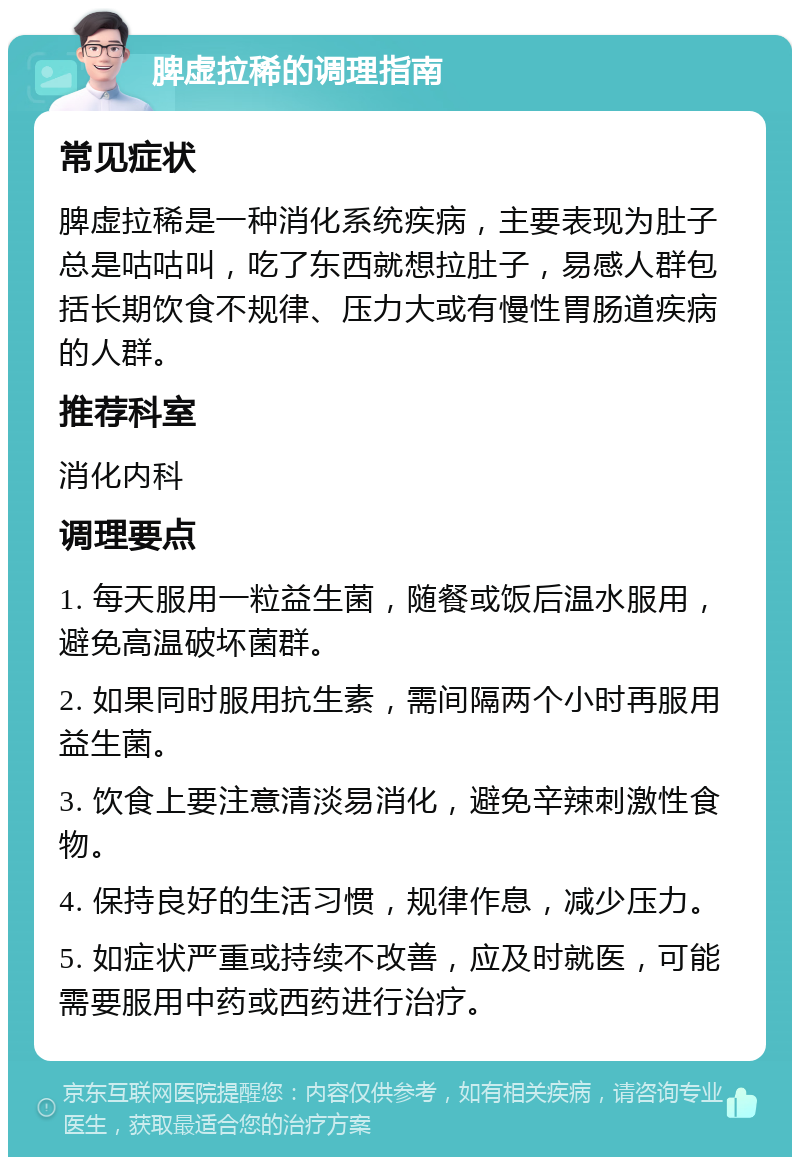 脾虚拉稀的调理指南 常见症状 脾虚拉稀是一种消化系统疾病，主要表现为肚子总是咕咕叫，吃了东西就想拉肚子，易感人群包括长期饮食不规律、压力大或有慢性胃肠道疾病的人群。 推荐科室 消化内科 调理要点 1. 每天服用一粒益生菌，随餐或饭后温水服用，避免高温破坏菌群。 2. 如果同时服用抗生素，需间隔两个小时再服用益生菌。 3. 饮食上要注意清淡易消化，避免辛辣刺激性食物。 4. 保持良好的生活习惯，规律作息，减少压力。 5. 如症状严重或持续不改善，应及时就医，可能需要服用中药或西药进行治疗。