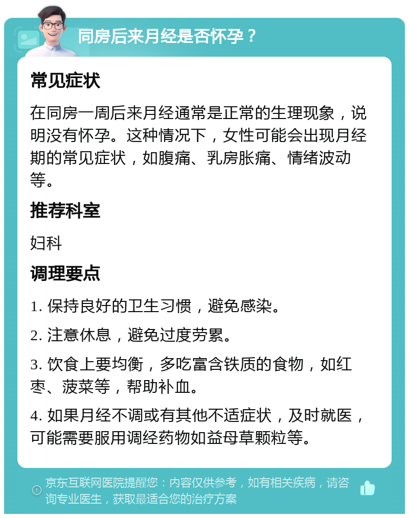 同房后来月经是否怀孕？ 常见症状 在同房一周后来月经通常是正常的生理现象，说明没有怀孕。这种情况下，女性可能会出现月经期的常见症状，如腹痛、乳房胀痛、情绪波动等。 推荐科室 妇科 调理要点 1. 保持良好的卫生习惯，避免感染。 2. 注意休息，避免过度劳累。 3. 饮食上要均衡，多吃富含铁质的食物，如红枣、菠菜等，帮助补血。 4. 如果月经不调或有其他不适症状，及时就医，可能需要服用调经药物如益母草颗粒等。