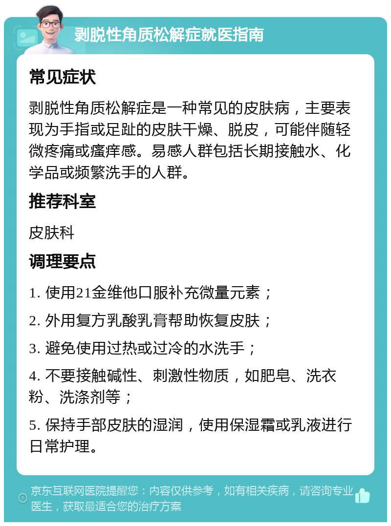 剥脱性角质松解症就医指南 常见症状 剥脱性角质松解症是一种常见的皮肤病，主要表现为手指或足趾的皮肤干燥、脱皮，可能伴随轻微疼痛或瘙痒感。易感人群包括长期接触水、化学品或频繁洗手的人群。 推荐科室 皮肤科 调理要点 1. 使用21金维他口服补充微量元素； 2. 外用复方乳酸乳膏帮助恢复皮肤； 3. 避免使用过热或过冷的水洗手； 4. 不要接触碱性、刺激性物质，如肥皂、洗衣粉、洗涤剂等； 5. 保持手部皮肤的湿润，使用保湿霜或乳液进行日常护理。