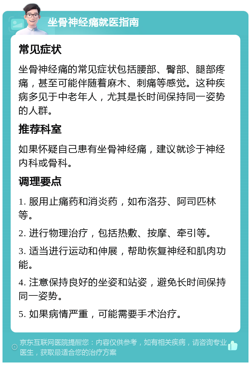 坐骨神经痛就医指南 常见症状 坐骨神经痛的常见症状包括腰部、臀部、腿部疼痛，甚至可能伴随着麻木、刺痛等感觉。这种疾病多见于中老年人，尤其是长时间保持同一姿势的人群。 推荐科室 如果怀疑自己患有坐骨神经痛，建议就诊于神经内科或骨科。 调理要点 1. 服用止痛药和消炎药，如布洛芬、阿司匹林等。 2. 进行物理治疗，包括热敷、按摩、牵引等。 3. 适当进行运动和伸展，帮助恢复神经和肌肉功能。 4. 注意保持良好的坐姿和站姿，避免长时间保持同一姿势。 5. 如果病情严重，可能需要手术治疗。