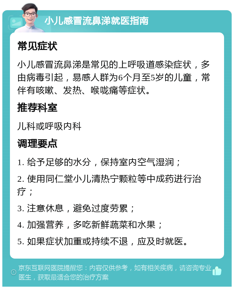 小儿感冒流鼻涕就医指南 常见症状 小儿感冒流鼻涕是常见的上呼吸道感染症状，多由病毒引起，易感人群为6个月至5岁的儿童，常伴有咳嗽、发热、喉咙痛等症状。 推荐科室 儿科或呼吸内科 调理要点 1. 给予足够的水分，保持室内空气湿润； 2. 使用同仁堂小儿清热宁颗粒等中成药进行治疗； 3. 注意休息，避免过度劳累； 4. 加强营养，多吃新鲜蔬菜和水果； 5. 如果症状加重或持续不退，应及时就医。