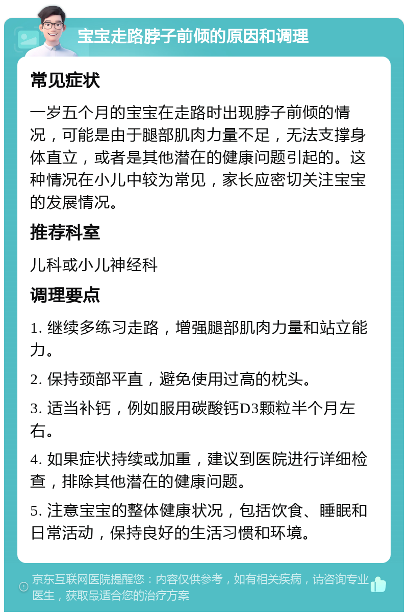 宝宝走路脖子前倾的原因和调理 常见症状 一岁五个月的宝宝在走路时出现脖子前倾的情况，可能是由于腿部肌肉力量不足，无法支撑身体直立，或者是其他潜在的健康问题引起的。这种情况在小儿中较为常见，家长应密切关注宝宝的发展情况。 推荐科室 儿科或小儿神经科 调理要点 1. 继续多练习走路，增强腿部肌肉力量和站立能力。 2. 保持颈部平直，避免使用过高的枕头。 3. 适当补钙，例如服用碳酸钙D3颗粒半个月左右。 4. 如果症状持续或加重，建议到医院进行详细检查，排除其他潜在的健康问题。 5. 注意宝宝的整体健康状况，包括饮食、睡眠和日常活动，保持良好的生活习惯和环境。