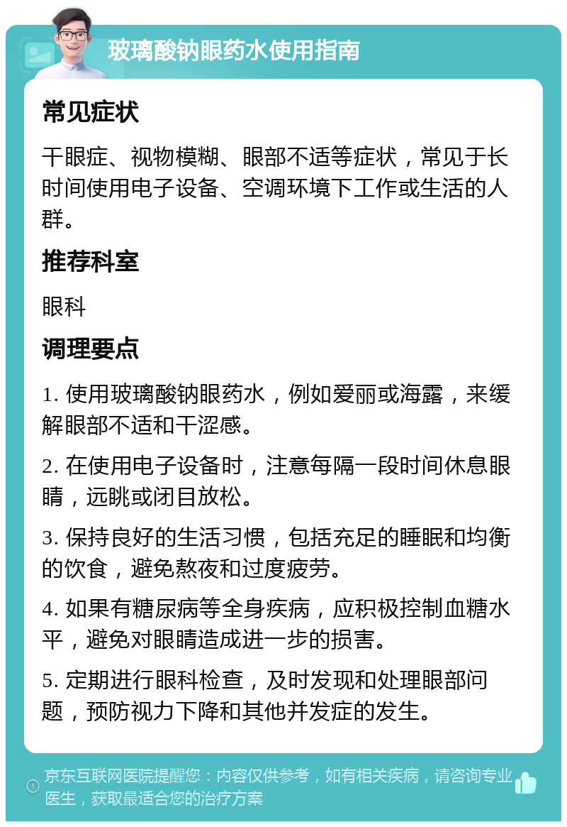 玻璃酸钠眼药水使用指南 常见症状 干眼症、视物模糊、眼部不适等症状，常见于长时间使用电子设备、空调环境下工作或生活的人群。 推荐科室 眼科 调理要点 1. 使用玻璃酸钠眼药水，例如爱丽或海露，来缓解眼部不适和干涩感。 2. 在使用电子设备时，注意每隔一段时间休息眼睛，远眺或闭目放松。 3. 保持良好的生活习惯，包括充足的睡眠和均衡的饮食，避免熬夜和过度疲劳。 4. 如果有糖尿病等全身疾病，应积极控制血糖水平，避免对眼睛造成进一步的损害。 5. 定期进行眼科检查，及时发现和处理眼部问题，预防视力下降和其他并发症的发生。