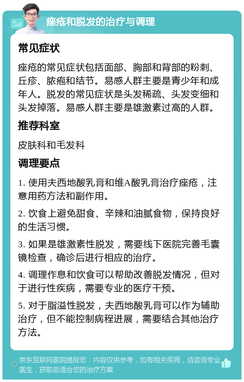 痤疮和脱发的治疗与调理 常见症状 痤疮的常见症状包括面部、胸部和背部的粉刺、丘疹、脓疱和结节。易感人群主要是青少年和成年人。脱发的常见症状是头发稀疏、头发变细和头发掉落。易感人群主要是雄激素过高的人群。 推荐科室 皮肤科和毛发科 调理要点 1. 使用夫西地酸乳膏和维A酸乳膏治疗痤疮，注意用药方法和副作用。 2. 饮食上避免甜食、辛辣和油腻食物，保持良好的生活习惯。 3. 如果是雄激素性脱发，需要线下医院完善毛囊镜检查，确诊后进行相应的治疗。 4. 调理作息和饮食可以帮助改善脱发情况，但对于进行性疾病，需要专业的医疗干预。 5. 对于脂溢性脱发，夫西地酸乳膏可以作为辅助治疗，但不能控制病程进展，需要结合其他治疗方法。