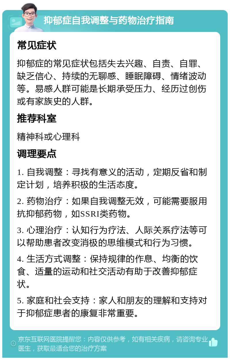 抑郁症自我调整与药物治疗指南 常见症状 抑郁症的常见症状包括失去兴趣、自责、自罪、缺乏信心、持续的无聊感、睡眠障碍、情绪波动等。易感人群可能是长期承受压力、经历过创伤或有家族史的人群。 推荐科室 精神科或心理科 调理要点 1. 自我调整：寻找有意义的活动，定期反省和制定计划，培养积极的生活态度。 2. 药物治疗：如果自我调整无效，可能需要服用抗抑郁药物，如SSRI类药物。 3. 心理治疗：认知行为疗法、人际关系疗法等可以帮助患者改变消极的思维模式和行为习惯。 4. 生活方式调整：保持规律的作息、均衡的饮食、适量的运动和社交活动有助于改善抑郁症状。 5. 家庭和社会支持：家人和朋友的理解和支持对于抑郁症患者的康复非常重要。