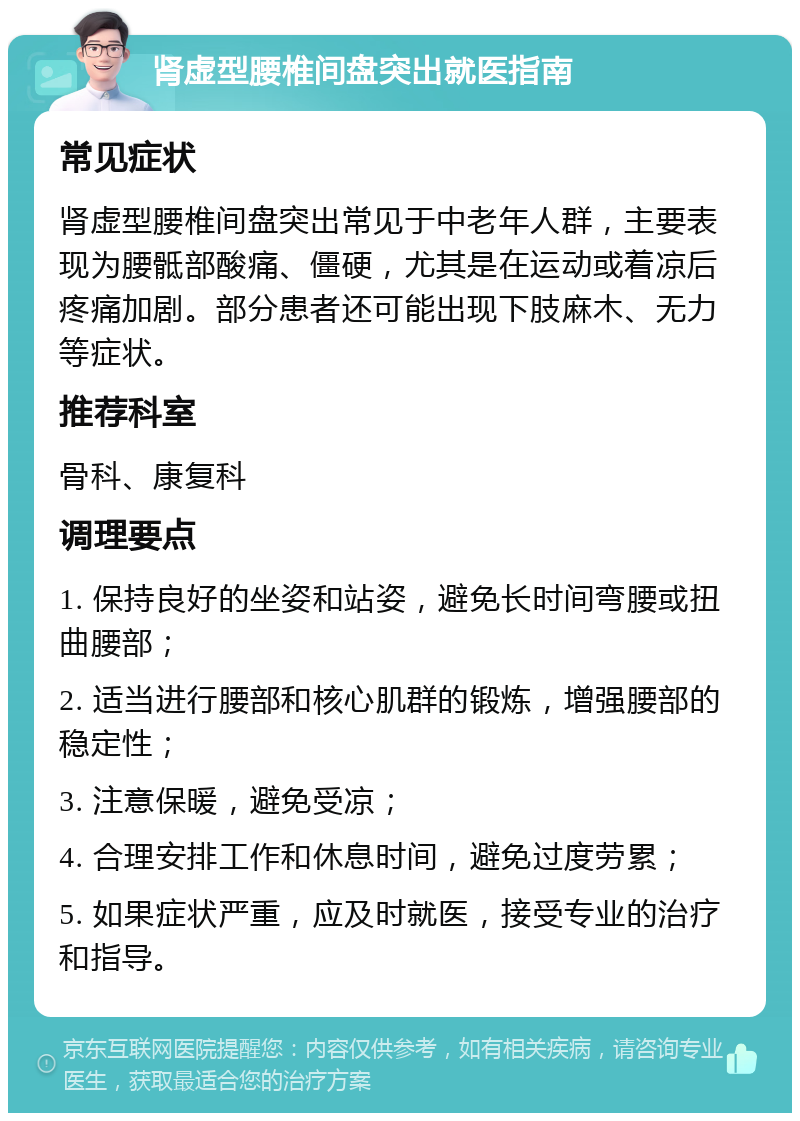 肾虚型腰椎间盘突出就医指南 常见症状 肾虚型腰椎间盘突出常见于中老年人群，主要表现为腰骶部酸痛、僵硬，尤其是在运动或着凉后疼痛加剧。部分患者还可能出现下肢麻木、无力等症状。 推荐科室 骨科、康复科 调理要点 1. 保持良好的坐姿和站姿，避免长时间弯腰或扭曲腰部； 2. 适当进行腰部和核心肌群的锻炼，增强腰部的稳定性； 3. 注意保暖，避免受凉； 4. 合理安排工作和休息时间，避免过度劳累； 5. 如果症状严重，应及时就医，接受专业的治疗和指导。