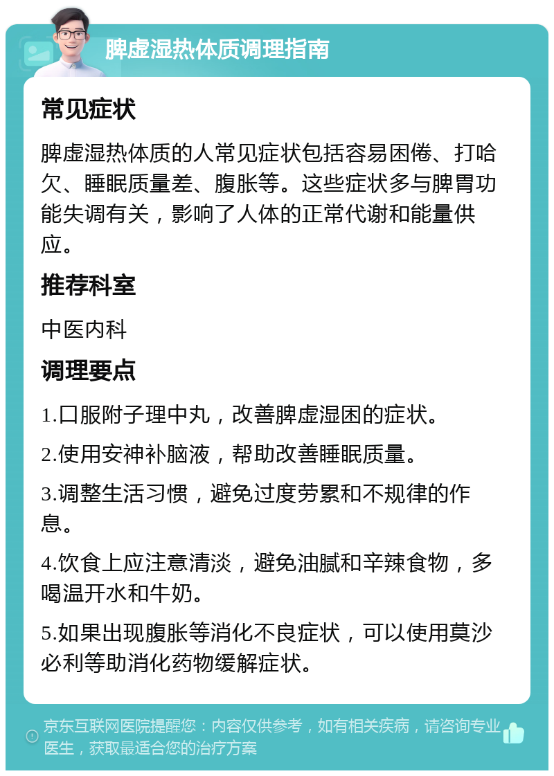 脾虚湿热体质调理指南 常见症状 脾虚湿热体质的人常见症状包括容易困倦、打哈欠、睡眠质量差、腹胀等。这些症状多与脾胃功能失调有关，影响了人体的正常代谢和能量供应。 推荐科室 中医内科 调理要点 1.口服附子理中丸，改善脾虚湿困的症状。 2.使用安神补脑液，帮助改善睡眠质量。 3.调整生活习惯，避免过度劳累和不规律的作息。 4.饮食上应注意清淡，避免油腻和辛辣食物，多喝温开水和牛奶。 5.如果出现腹胀等消化不良症状，可以使用莫沙必利等助消化药物缓解症状。