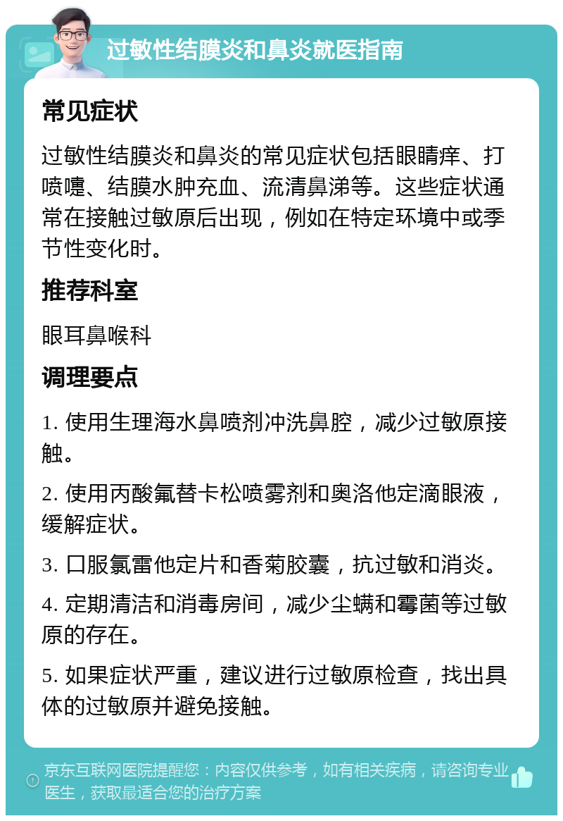 过敏性结膜炎和鼻炎就医指南 常见症状 过敏性结膜炎和鼻炎的常见症状包括眼睛痒、打喷嚏、结膜水肿充血、流清鼻涕等。这些症状通常在接触过敏原后出现，例如在特定环境中或季节性变化时。 推荐科室 眼耳鼻喉科 调理要点 1. 使用生理海水鼻喷剂冲洗鼻腔，减少过敏原接触。 2. 使用丙酸氟替卡松喷雾剂和奥洛他定滴眼液，缓解症状。 3. 口服氯雷他定片和香菊胶囊，抗过敏和消炎。 4. 定期清洁和消毒房间，减少尘螨和霉菌等过敏原的存在。 5. 如果症状严重，建议进行过敏原检查，找出具体的过敏原并避免接触。