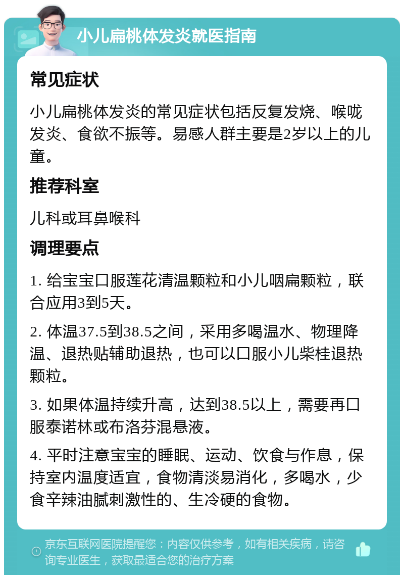 小儿扁桃体发炎就医指南 常见症状 小儿扁桃体发炎的常见症状包括反复发烧、喉咙发炎、食欲不振等。易感人群主要是2岁以上的儿童。 推荐科室 儿科或耳鼻喉科 调理要点 1. 给宝宝口服莲花清温颗粒和小儿咽扁颗粒，联合应用3到5天。 2. 体温37.5到38.5之间，采用多喝温水、物理降温、退热贴辅助退热，也可以口服小儿柴桂退热颗粒。 3. 如果体温持续升高，达到38.5以上，需要再口服泰诺林或布洛芬混悬液。 4. 平时注意宝宝的睡眠、运动、饮食与作息，保持室内温度适宜，食物清淡易消化，多喝水，少食辛辣油腻刺激性的、生冷硬的食物。