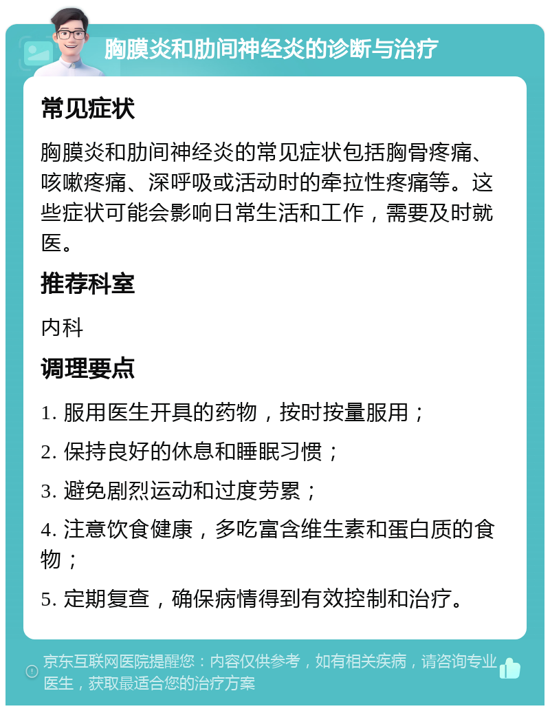 胸膜炎和肋间神经炎的诊断与治疗 常见症状 胸膜炎和肋间神经炎的常见症状包括胸骨疼痛、咳嗽疼痛、深呼吸或活动时的牵拉性疼痛等。这些症状可能会影响日常生活和工作，需要及时就医。 推荐科室 内科 调理要点 1. 服用医生开具的药物，按时按量服用； 2. 保持良好的休息和睡眠习惯； 3. 避免剧烈运动和过度劳累； 4. 注意饮食健康，多吃富含维生素和蛋白质的食物； 5. 定期复查，确保病情得到有效控制和治疗。